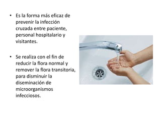 • Es la forma más eficaz de
prevenir la infección
cruzada entre paciente,
personal hospitalario y
visitantes.
• Se realiza con el fin de
reducir la flora normal y
remover la flora transitoria,
para disminuir la
diseminación de
microorganismos
infecciosos.
 