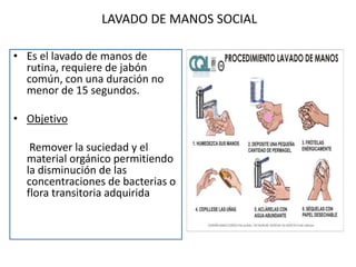 LAVADO DE MANOS SOCIAL
• Es el lavado de manos de
rutina, requiere de jabón
común, con una duración no
menor de 15 segundos.
• Objetivo
Remover la suciedad y el
material orgánico permitiendo
la disminución de las
concentraciones de bacterias o
flora transitoria adquirida
 