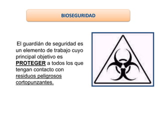 El guardián de seguridad es
un elemento de trabajo cuyo
principal objetivo es
PROTEGER a todos los que
tengan contacto con
residuos peligrosos
cortopunzantes.
BIOSEGURIDAD
 