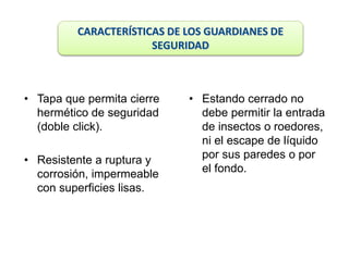 • Tapa que permita cierre
hermético de seguridad
(doble click).
• Resistente a ruptura y
corrosión, impermeable
con superficies lisas.
• Estando cerrado no
debe permitir la entrada
de insectos o roedores,
ni el escape de líquido
por sus paredes o por
el fondo.
CARACTERÍSTICAS DE LOS GUARDIANES DE
SEGURIDAD
 