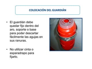 • El guardián debe
quedar fijo dentro del
aro, soporte o base
para poder descartar
fácilmente las agujas en
sus ranuras.
• No utilizar cinta o
esparadrapo para
fijarlo.
COLOCACIÓN DEL GUARDIÁN
 