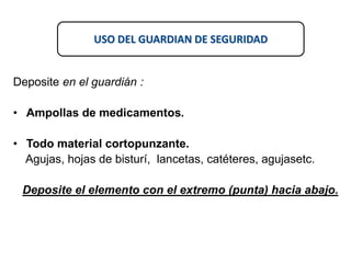 USO DEL GUARDIAN DE SEGURIDAD
Deposite en el guardián :
• Ampollas de medicamentos.
• Todo material cortopunzante.
Agujas, hojas de bisturí, lancetas, catéteres, agujasetc.
Deposite el elemento con el extremo (punta) hacia abajo.
 