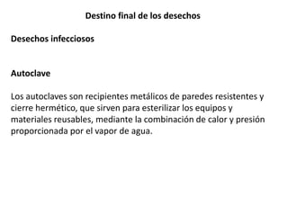 Destino final de los desechos
Desechos infecciosos
Autoclave
Los autoclaves son recipientes metálicos de paredes resistentes y
cierre hermético, que sirven para esterilizar los equipos y
materiales reusables, mediante la combinación de calor y presión
proporcionada por el vapor de agua.
 