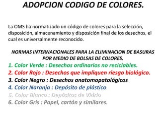 ADOPCION CODIGO DE COLORES.
La OMS ha normatizado un código de colores para la selección,
disposición, almacenamiento y disposición final de los desechos, el
cual es universalmente reconocido.
NORMAS INTERNACIONALES PARA LA ELIMINACION DE BASURAS
POR MEDIO DE BOLSAS DE COLORES.
1. Color Verde : Desechos ordinarios no reciclables.
2. Color Rojo : Desechos que impliquen riesgo biológico.
3. Color Negro : Desechos anatomopatológicos
4. Color Naranja : Depósito de plástico
5. Color Blanco : Depósitos de Vidrio
6. Color Gris : Papel, cartón y similares.
 