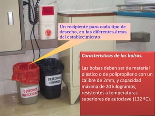 Un recipiente para cada tipo de
desecho, en las diferentes áreas
del establecimiento
Características de las bolsas.
Las bolsas deben ser de material
plástico o de polipropileno con un
calibre de 2mm, y capacidad
máxima de 20 kilogramos,
resistentes a temperaturas
superiores de autoclave (132 ºC).
 