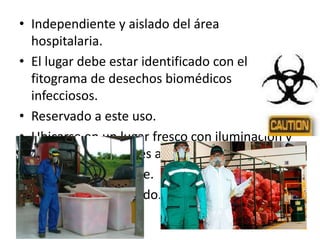 • Independiente y aislado del área
hospitalaria.
• El lugar debe estar identificado con el
fitograma de desechos biomédicos
infecciosos.
• Reservado a este uso.
• Ubicarse en un lugar fresco con iluminación y
ventilación naturales adecuadas.
• Capacidad suficiente.
• Debe estar enmallado.
 