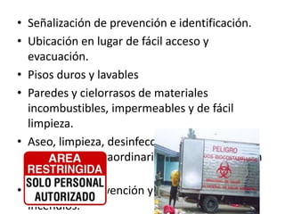 • Señalización de prevención e identificación.
• Ubicación en lugar de fácil acceso y
evacuación.
• Pisos duros y lavables
• Paredes y cielorrasos de materiales
incombustibles, impermeables y de fácil
limpieza.
• Aseo, limpieza, desinfección y fumigación
periódica y extraordinaria cuando la situación
lo requiera.
• Equipos de prevención y extinción de
incendios.
 