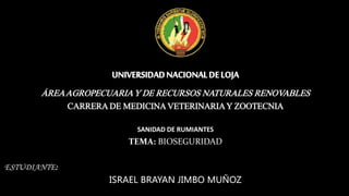 UNIVERSIDADNACIONALDELOJA
ÁREAAGROPECUARIAY DE RECURSOS NATURALES RENOVABLES
CARRERA DE MEDICINAVETERINARIAY ZOOTECNIA
SANIDAD DE RUMIANTES
TEMA: BIOSEGURIDAD
ESTUDIANTE:
ISRAEL BRAYAN JIMBO MUÑOZ
 
