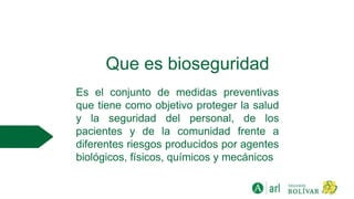 Que es bioseguridad
Es el conjunto de medidas preventivas
que tiene como objetivo proteger la salud
y la seguridad del personal, de los
pacientes y de la comunidad frente a
diferentes riesgos producidos por agentes
biológicos, físicos, químicos y mecánicos
 