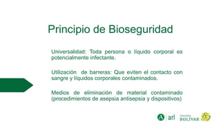 Principio de Bioseguridad
Universalidad: Toda persona o líquido corporal es
potencialmente infectante.
Utilización de barreras: Que eviten el contacto con
sangre y líquidos corporales contaminados.
Medios de eliminación de material contaminado
(procedimientos de asepsia antisepsia y dispositivos)
 