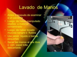 Lavado de Manos
• Antes y después de examinar
a un paciente
• Luego de haber manipulado
objetos u material
contaminado
• Luego de haber tocado
mucosa sangre o fluidos
• Uso jabón liquido o barras
pequeñas
• Secar las manos al aire libre
o con papel tolla
descartable
 