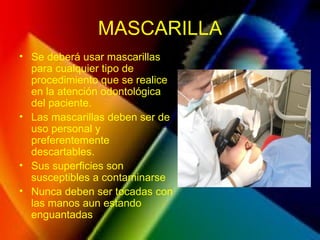 MASCARILLA
• Se deberá usar mascarillas
para cualquier tipo de
procedimiento que se realice
en la atención odontológica
del paciente.
• Las mascarillas deben ser de
uso personal y
preferentemente
descartables.
• Sus superficies son
susceptibles a contaminarse
• Nunca deben ser tocadas con
las manos aun estando
enguantadas
 