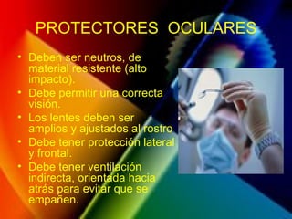 PROTECTORES OCULARES
• Deben ser neutros, de
material resistente (alto
impacto).
• Debe permitir una correcta
visión.
• Los lentes deben ser
amplios y ajustados al rostro
• Debe tener protección lateral
y frontal.
• Debe tener ventilación
indirecta, orientada hacia
atrás para evitar que se
empañen.
 