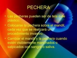 PECHERA
• Las pecheras pueden ser de tela o de
plástico.
• Colocarse la pechera sobre el mandil,
cada vez que se realizará un
procedimiento invasivo.
• Cambiar el mandil y la pechera cuando
estén visiblemente manchados o
salpicados con sangre o saliva.
 