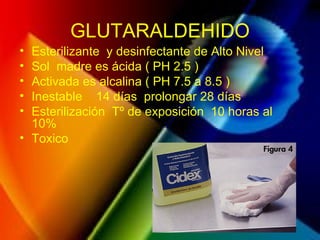 GLUTARALDEHIDO
• Esterilizante y desinfectante de Alto Nivel
• Sol madre es ácida ( PH 2.5 )
• Activada es alcalina ( PH 7.5 a 8.5 )
• Inestable 14 días prolongar 28 días
• Esterilización Tº de exposición 10 horas al
10%
• Toxico
 