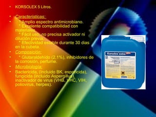 • KORSOLEX 5 Litros.
• Caracteristicas:
• * Amplio espectro antimicrobiano.
* Excelente compatibilidad con
materiales.
* Fácil uso, no precisa activador ni
dilución previa.
* Efectividad estable durante 30 dias
en la cubeta.
• Composición:
• * Glutaraldehído (2,1%), inhibidores de
la corrosión, perfume.
• Microbiología:
• Bactericida, (incluido BK, esporicida),
fungicida (incluido Aspergillus),
inactivador de virus (VHB, VHC, VIH,
poliovirus, herpes).
 