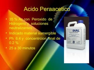 Acido Peraacetico
• 35 % Ac con Peroxido de
Hidrogeno y soluciones
neutralizantes
• Indicado material sumergible
• Ph 6.4 y concentrcion final de
0.2 %
• 25 a 30 minutos
 