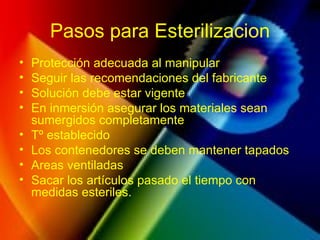 Pasos para Esterilizacion
• Protección adecuada al manipular
• Seguir las recomendaciones del fabricante
• Solución debe estar vigente
• En inmersión asegurar los materiales sean
sumergidos completamente
• Tº establecido
• Los contenedores se deben mantener tapados
• Areas ventiladas
• Sacar los artículos pasado el tiempo con
medidas esteriles.
 