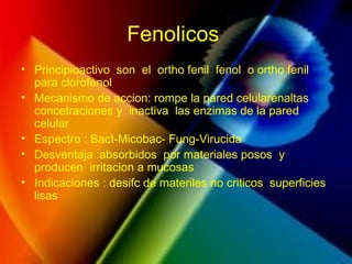 Fenolicos
• Principioactivo son el ortho fenil fenol o ortho fenil
para clorofenol
• Mecanismo de accion: rompe la pared celularenaltas
concetraciones y inactiva las enzimas de la pared
celular
• Espectro : Bact-Micobac- Fung-Virucida
• Desventaja :absorbidos por materiales posos y
producen irritacion a mucosas
• Indicaciones : desifc de materiles no criticos superficies
lisas
 