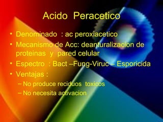 Acido Peracetico
• Denominado : ac peroxiacetico
• Mecanismo de Acc: deanturalizacion de
proteinas y pared celular
• Espectro : Bact –Fung-Viruc – Esporicida
• Ventajas :
– No produce reciduos toxicos
– No necesita activacion
 