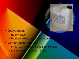 • Desventajas :
– Es corrosivo
– Produce toxicidad e irirtacion de mucosas
• Concetrascion de uso
– 0.1% -0.2 % timepo de 10a 15 minutos
– Las solucion solo dura 14 dias
 