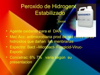 Peroxido de Hidrogeno
Estabilizado
• Agente oxidante para el DAN
• Mec Acc: antimicrobiana prod de rad cales libres
hidroxilos que dañan las menbranas
• Espectro: Bact –Micobact- Fungicid-Viruc-
Esporic
• Concetrac: 6% 7% varia según su
presentacion
Oxidial
 