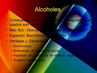 Alcoholes
• Compuestos Quimicos solubles en agualos mas
usados son el etilico y isopropilico
• Mec Acc : Desnaturalizador de las proteinas
• Espectro: Bact-Hongos-Virus -Mic Tuber
• Ventajas y Deventajas :
– Economicos
– Endurecen el material de goma
– Inactivan en presencia de materia organica
– Evapora rapidamente
 