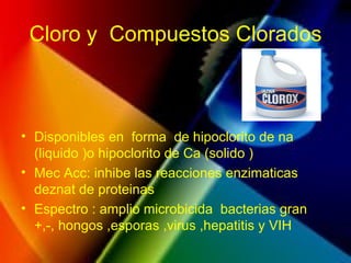 Cloro y Compuestos Clorados
• Disponibles en forma de hipoclorito de na
(liquido )o hipoclorito de Ca (solido )
• Mec Acc: inhibe las reacciones enzimaticas
deznat de proteinas
• Espectro : amplio microbicida bacterias gran
+,-, hongos ,esporas ,virus ,hepatitis y VIH
 