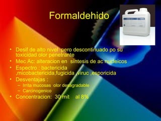 Formaldehido
• Desif de alto nivel pero descontinuado po su
toxicidad olor penetrante
• Mec Ac: alteracion en síntesis de ac nucleicos
• Espectro : bactericida
,micobactericida,fugicida ,viruc ,esporicida
• Desventajas :
– Irrita mucosas olor desagradable
– Carcinogenico
• Concentracion: 30 mit al 8%
 