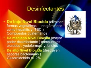 Desinfectantes
• De bajo Nivel Biocida (eliminan
formas vegetativas , no gérmenes
como hepatitis y TBC )
Compuestos cuaternarios
• De mediano Nivel Biocida (mayor
poder desinfectante ) compuestos
clorados , yodoformos y fenoles
• De alto Nivel Biocida (destruyen
esporas bacterianas )
Glutaraldehido al 2%
 