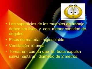 • Las superficies de los muebles de trabajo
deben ser lisas y con menor cantidad de
ángulos
• Pisos de material higienizable
• Ventilación intensa
• Tomar en cuenta que la boca expulsa
saliva hasta un diámetro de 2 metros
 