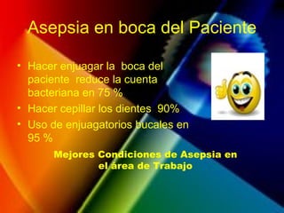 Asepsia en boca del Paciente
• Hacer enjuagar la boca del
paciente reduce la cuenta
bacteriana en 75 %
• Hacer cepillar los dientes 90%
• Uso de enjuagatorios bucales en
95 %
Mejores Condiciones de Asepsia en
el área de Trabajo
 