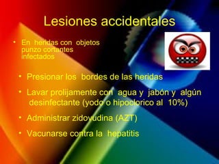 Lesiones accidentales
• En heridas con objetos
punzo cortantes
infectados
• Presionar los bordes de las heridas
• Lavar prolijamente con agua y jabón y algún
desinfectante (yodo o hipoclorico al 10%)
• Administrar zidovudina (AZT)
• Vacunarse contra la hepatitis
 