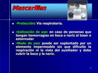 Mascarillas
 -Protección: Vía respiratoria.
 -Indicación de uso: en caso de personas que
tengan hemorragias en boca o nariz al toser o
estornudar
 -Modo de uso: puede ser suplantado por un
elemento impermeable sin que dificulte la
respiración ni la vista del auxiliador y debe
cubrir la boca y la nariz.
13
 