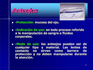 Anteojos
 -Protección: mucosa del ojo.
 -Indicación de uso: en todo proceso referido
a la manipulación de sangre o fluidos
corporales.
 -Modo de uso: los anteojos pueden ser de
cualquier tipo y material. Las lentes de
contacto no sirven como barrera de
protección y no deben manipularse durante
la atención.
14
 