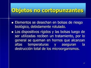 Objetos no cortopunzantes
 Elementos se desechan en bolsas de riesgo
biológico, debidamente rotulado.
 Los dispositivos rígidos y las bolsas luego de
ser utilizadas reciben un tratamiento, por lo
general se queman en hornos que alcanzan
altas temperaturas y aseguran la
destrucción total de los microorganismos.
17
 