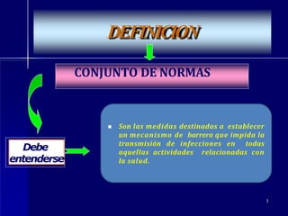 DEFINICION
Debe
entenderse
CONJUNTO DE NORMAS
3
 Son las medidas destinadas a establecer
un mecanismo de barrera que impida la
transmisión de infecciones en todas
aquellas actividades relacionadas con
la salud.
 