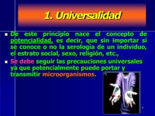 1. Universalidad
 De este principio nace el concepto de
potencialidad, es decir, que sin importar si
se conoce o no la serología de un individuo,
el estrato social, sexo, religión, etc.,
 Se debe seguir las precauciones universales
ya que potencialmente puede portar y
transmitir microorganismos.
9
 