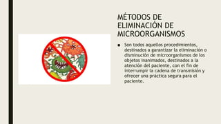 MÉTODOS DE
ELIMINACIÓN DE
MICROORGANISMOS
■ Son todos aquellos procedimientos,
destinados a garantizar la eliminación o
disminución de microorganismos de los
objetos inanimados, destinados a la
atención del paciente, con el fin de
interrumpir la cadena de transmisión y
ofrecer una práctica segura para el
paciente.
 
