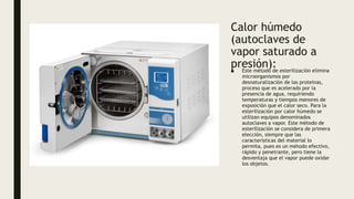 Calor húmedo
(autoclaves de
vapor saturado a
presión):
■ Este método de esterilización elimina
microorganismos por
desnaturalización de las proteínas,
proceso que es acelerado por la
presencia de agua, requiriendo
temperaturas y tiempos menores de
exposición que el calor seco. Para la
esterilización por calor húmedo se
utilizan equipos denominados
autoclaves a vapor. Este método de
esterilización se considera de primera
elección, siempre que las
características del material lo
permita, pues es un método efectivo,
rápido y penetrante, pero tiene la
desventaja que el vapor puede oxidar
los objetos.
 