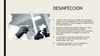 DESINFECCION
■ Se define como el proceso por medio del cual se logra
eliminar a los microorganismos de formas vegetativas en
objetos inanimados, sin que se asegure la eliminación de
las esporas bacterianas.
■ El grado de desinfección producido depende de varios
factores, pero esencialmente de la calidad y
concentración del agente microbiano, de la naturaleza
de la contaminación de los objetos y el tiempo de
exposición.
■ Los materiales e instrumentos descritos como semi-
críticos, que no pueden ser esterilizados, serán
desinfectados a alto nivel.
■ La desinfección también se usa en materiales e
instrumentos definidos como no críticos.
 