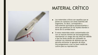 MATERIAL CRÍTICO
■ Los materiales críticos son aquellos que se
ponen en contacto con áreas estériles del
organismo. Es decir, corresponde a
instrumentos quirúrgicos punzocortantes u
otros que penetran en los tejidos blandos o
duros de la cavidad bucal.
■ Si estos materiales están contaminados aún
con un inoculo mínimo de microorganismos,
representan un riesgo alto de infección debido
a que las áreas donde son utilizados no
cuentan con sistemas de defensa que les
permita enfrentar la agresión de estos
microorganismos o son un buen medio de
cultivo para su reproducción.
 