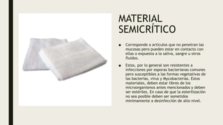 MATERIAL
SEMICRÍTICO
■ Corresponde a artículos que no penetran las
mucosas pero pueden estar en contacto con
ellas o expuesta a la saliva, sangre u otros
fluidos.
■ Estos, por lo general son resistentes a
infecciones por esporas bacterianas comunes
pero susceptibles a las formas vegetativas de
las bacterias, virus y Mycobacterias. Estos
materiales, deben estar libres de los
microorganismos antes mencionados y deben
ser estériles. En caso de que la esterilización
no sea posible deben ser sometidos
minimamente a desinfección de alto nivel.
 