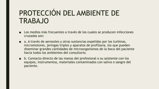 PROTECCIÓN DEL AMBIENTE DE
TRABAJO
■ Los medios más frecuentes a través de los cuales se producen infecciones
cruzadas son:
■ a. A través de aerosoles y otras sustancias expelidas por las turbinas,
micromotores, jeringas triples y aparatos de profilaxia, los que pueden
diseminar grandes cantidades de microorganismos de la boca del paciente
hacia todos los ambientes del consultorio.
■ b. Contacto directo de las manos del profesional o su asistente con los
equipos, instrumentos, materiales contaminados con saliva o sangre del
paciente.
 