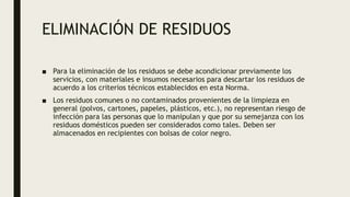 ELIMINACIÓN DE RESIDUOS
■ Para la eliminación de los residuos se debe acondicionar previamente los
servicios, con materiales e insumos necesarios para descartar los residuos de
acuerdo a los criterios técnicos establecidos en esta Norma.
■ Los residuos comunes o no contaminados provenientes de la limpieza en
general (polvos, cartones, papeles, plásticos, etc.), no representan riesgo de
infección para las personas que lo manipulan y que por su semejanza con los
residuos domésticos pueden ser considerados como tales. Deben ser
almacenados en recipientes con bolsas de color negro.
 