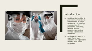 Introduccion
■ Establecer las medidas de
prevención para evitar las
enfermedades de riesgo
profesional y la infección
cruzada entre el
profesional odontólogo,
personal auxiliar,
pacientes, personal de
limpieza y personal de
laboratorio.
■ Establecer la conducta a
seguir frente a un
accidente con exposición a
sangre y otros fluidos
corporales.
 