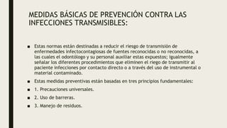 MEDIDAS BÁSICAS DE PREVENCIÓN CONTRA LAS
INFECCIONES TRANSMISIBLES:
■ Estas normas están destinadas a reducir el riesgo de transmisión de
enfermedades infectocontagiosas de fuentes reconocidas o no reconocidas, a
las cuales el odontólogo y su personal auxiliar estas expuestos; igualmente
señalar los diferentes procedimientos que eliminen el riego de transmitir al
paciente infecciones por contacto directo o a través del uso de instrumental o
material contaminado.
■ Estas medidas preventivas están basadas en tres principios fundamentales:
■ 1. Precauciones universales.
■ 2. Uso de barreras.
■ 3. Manejo de residuos.
 
