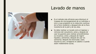 Lavado de manos
■ Es el método más eficiente para disminuir el
traspaso de microorganismos de un individuo a
otro y cuyo propósito es la reducción continua
de la flora residente y desaparición de la flora
transitoria de la piel y de las uñas.
■ Se debe realizar un lavado corto al ingresar y
retirarse del consultorio; antes y después de
usar los guantes para realizar procedimientos
no invasivos; antes y después de ingerir
líquidos y alimentos; después de usar los
sanitarios; después de estornudar, toser,
tocarse la cara, arreglarse el cabello o cuando
estén visiblemente sucias.
 