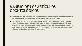 MANEJO DE LOS ARTÍCULOS
ODONTOLÓGICOS
■ El material e instrumenta, así como el equipo odontológico, puede convertirse
en un vehículo de transmisión indirecta de agentes infectantes.
■ En tal sentido, el personal responsable del procesamiento de los artículos de
atención odontológica debe poseer un claro conocimiento sobre los métodos
existentes para la eliminación de microorganismos, de tal forma que garantice
que los artículos de atención directa reciben el procedimiento adecuado para
eliminar o disminuir el riego de infección.
 