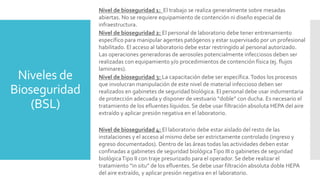 Niveles de
Bioseguridad
(BSL)
Nivel de bioseguridad 1: El trabajo se realiza generalmente sobre mesadas
abiertas. No se requiere equipamiento de contención ni diseño especial de
infraestructura.
Nivel de bioseguridad 2: El personal de laboratorio debe tener entrenamiento
específico para manipular agentes patógenos y estar supervisado por un profesional
habilitado. El acceso al laboratorio debe estar restringido al personal autorizado.
Las operaciones generadoras de aerosoles potencialmente infecciosos deben ser
realizadas con equipamiento y/o procedimientos de contención física (ej. flujos
laminares).
Nivel de bioseguridad 3: La capacitación debe ser específica.Todos los procesos
que involucran manipulación de este nivel de material infeccioso deben ser
realizados en gabinetes de seguridad biológica. El personal debe usar indumentaria
de protección adecuada y disponer de vestuario “doble” con ducha. Es necesario el
tratamiento de los efluentes líquidos. Se debe usar filtración absoluta HEPA del aire
extraído y aplicar presión negativa en el laboratorio.
Nivel de bioseguridad 4: El laboratorio debe estar aislado del resto de las
instalaciones y el acceso al mismo debe ser estrictamente controlado (ingreso y
egreso documentados). Dentro de las áreas todas las actividades deben estar
confinadas a gabinetes de seguridad biológicaTipo III o gabinetes de seguridad
biológicaTipo II con traje presurizado para el operador. Se debe realizar el
tratamiento “in situ” de los efluentes. Se debe usar filtración absoluta doble HEPA
del aire extraído, y aplicar presión negativa en el laboratorio.
 